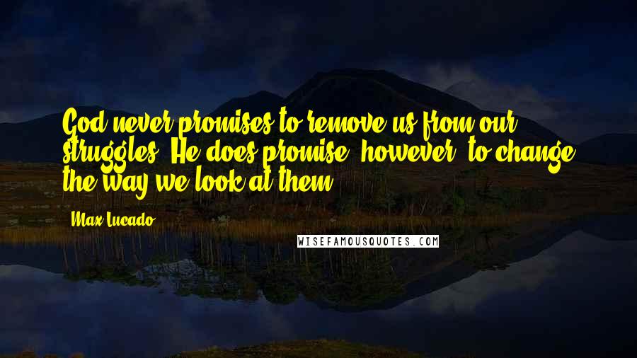 Max Lucado Quotes: God never promises to remove us from our struggles. He does promise, however, to change the way we look at them.