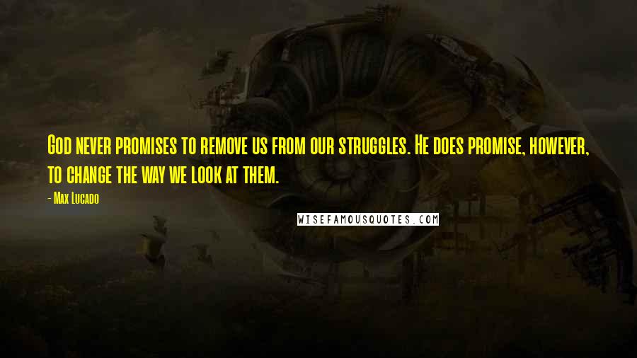 Max Lucado Quotes: God never promises to remove us from our struggles. He does promise, however, to change the way we look at them.