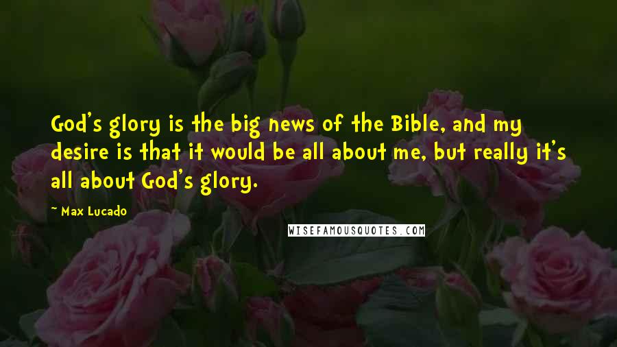 Max Lucado Quotes: God's glory is the big news of the Bible, and my desire is that it would be all about me, but really it's all about God's glory.