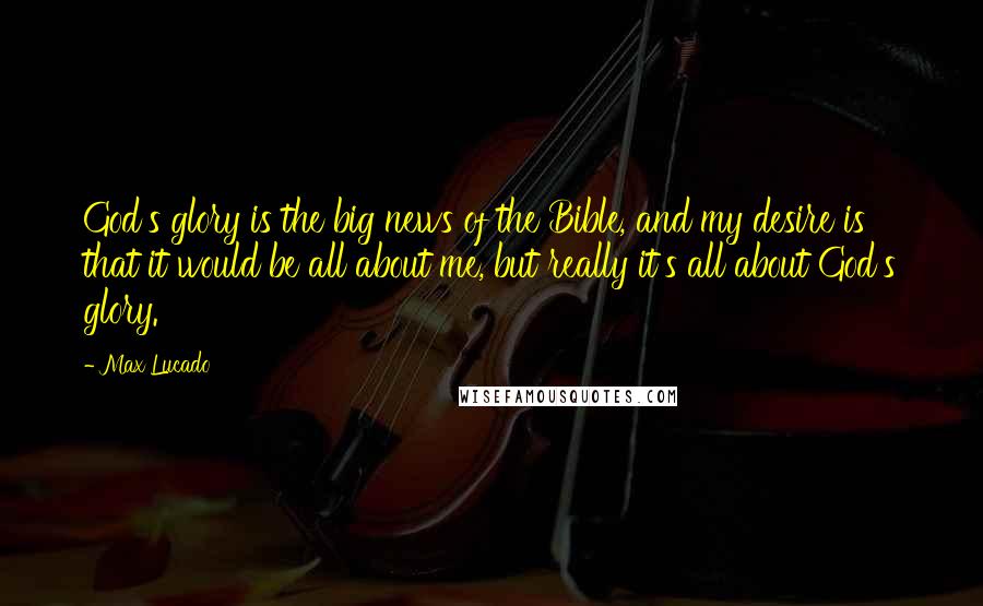 Max Lucado Quotes: God's glory is the big news of the Bible, and my desire is that it would be all about me, but really it's all about God's glory.