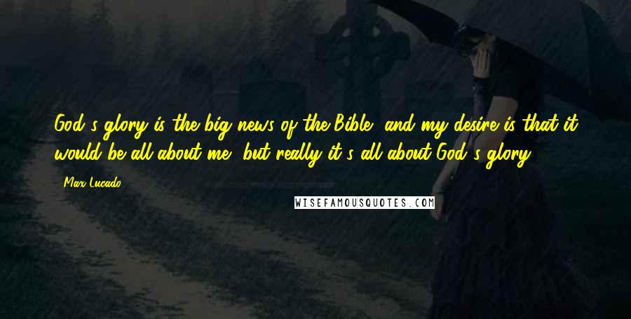 Max Lucado Quotes: God's glory is the big news of the Bible, and my desire is that it would be all about me, but really it's all about God's glory.