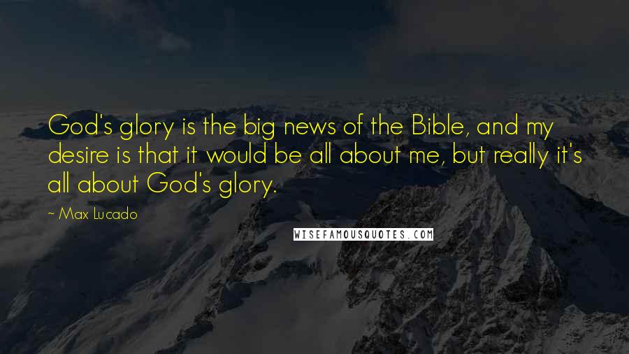Max Lucado Quotes: God's glory is the big news of the Bible, and my desire is that it would be all about me, but really it's all about God's glory.