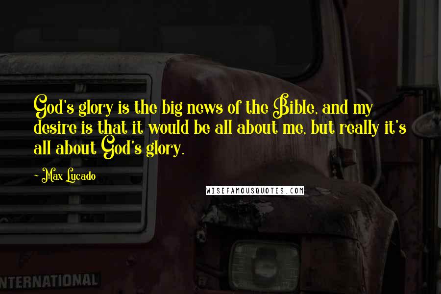 Max Lucado Quotes: God's glory is the big news of the Bible, and my desire is that it would be all about me, but really it's all about God's glory.