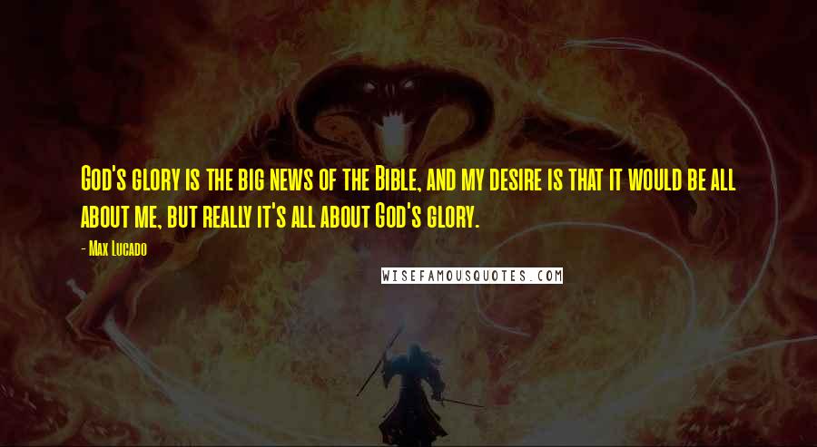 Max Lucado Quotes: God's glory is the big news of the Bible, and my desire is that it would be all about me, but really it's all about God's glory.
