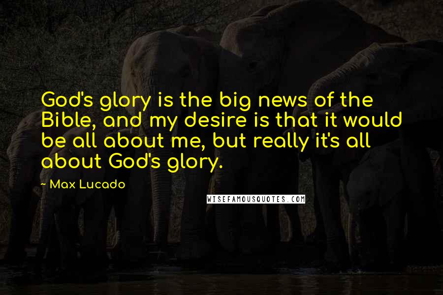 Max Lucado Quotes: God's glory is the big news of the Bible, and my desire is that it would be all about me, but really it's all about God's glory.
