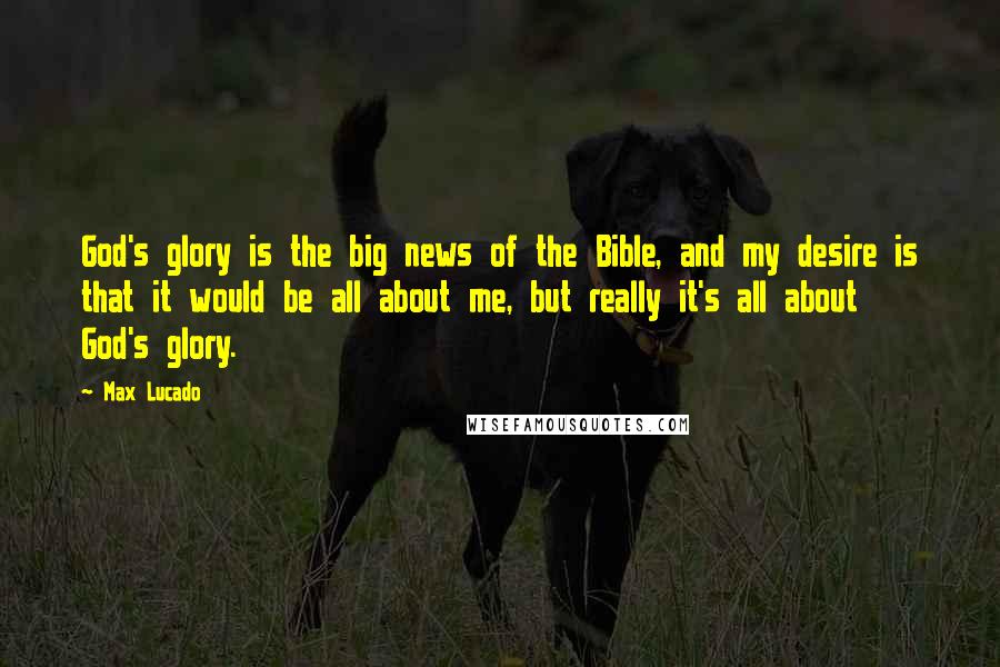 Max Lucado Quotes: God's glory is the big news of the Bible, and my desire is that it would be all about me, but really it's all about God's glory.