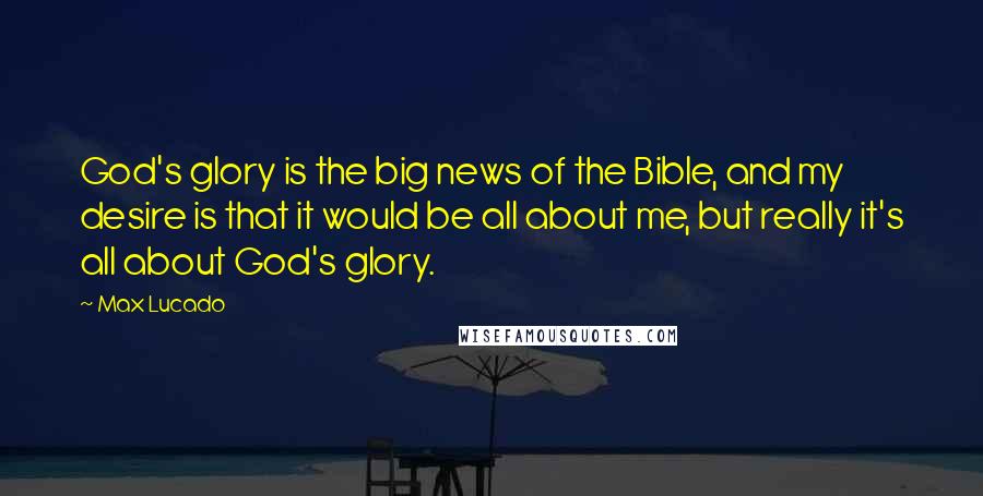 Max Lucado Quotes: God's glory is the big news of the Bible, and my desire is that it would be all about me, but really it's all about God's glory.