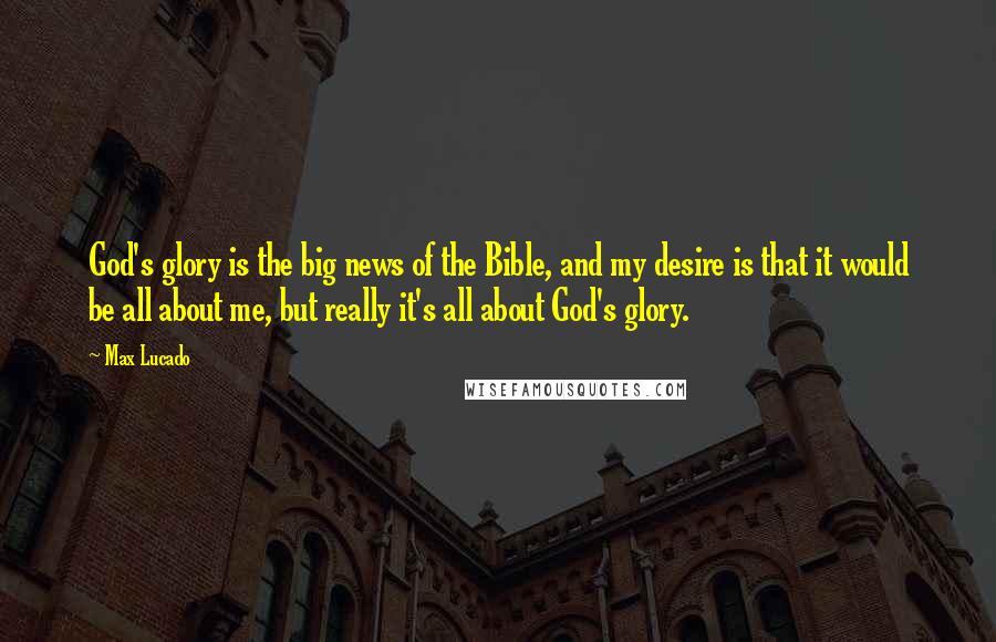 Max Lucado Quotes: God's glory is the big news of the Bible, and my desire is that it would be all about me, but really it's all about God's glory.