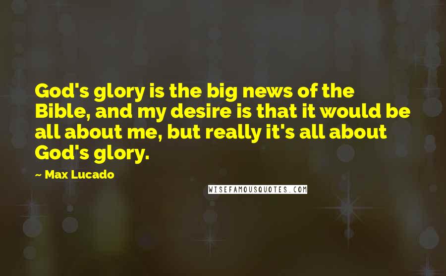 Max Lucado Quotes: God's glory is the big news of the Bible, and my desire is that it would be all about me, but really it's all about God's glory.