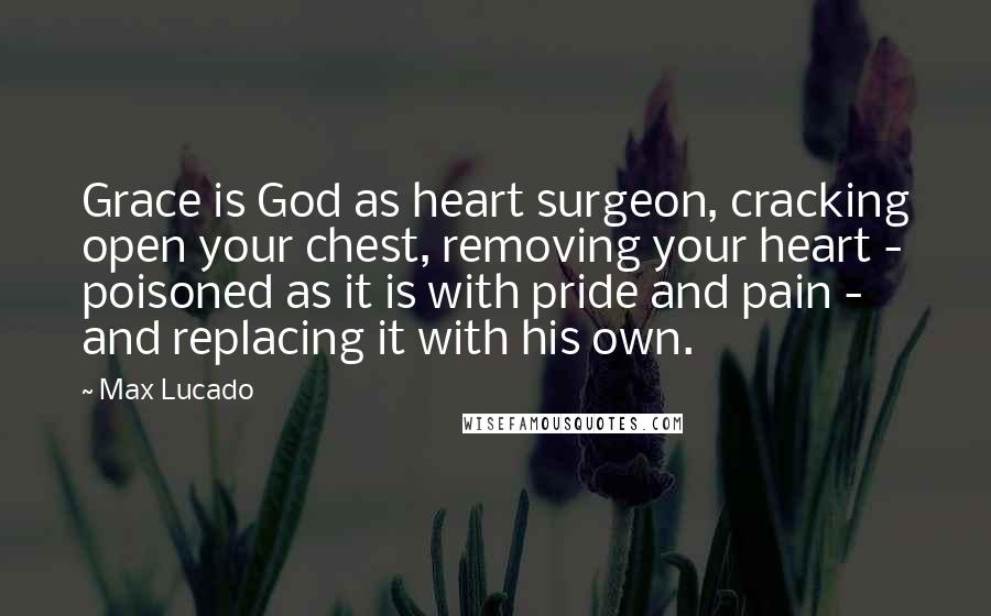 Max Lucado Quotes: Grace is God as heart surgeon, cracking open your chest, removing your heart - poisoned as it is with pride and pain - and replacing it with his own.