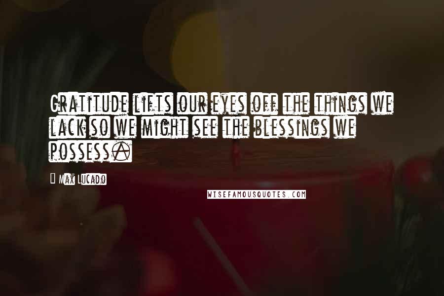 Max Lucado Quotes: Gratitude lifts our eyes off the things we lack so we might see the blessings we possess.