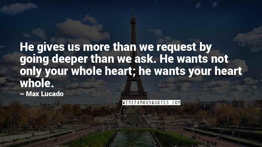 Max Lucado Quotes: He gives us more than we request by going deeper than we ask. He wants not only your whole heart; he wants your heart whole.