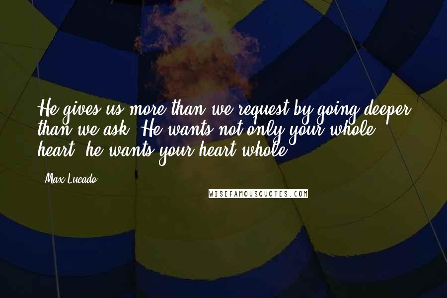 Max Lucado Quotes: He gives us more than we request by going deeper than we ask. He wants not only your whole heart; he wants your heart whole.