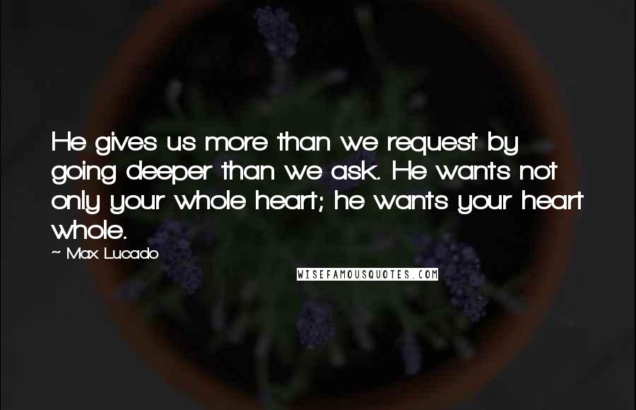 Max Lucado Quotes: He gives us more than we request by going deeper than we ask. He wants not only your whole heart; he wants your heart whole.