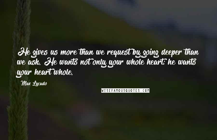 Max Lucado Quotes: He gives us more than we request by going deeper than we ask. He wants not only your whole heart; he wants your heart whole.