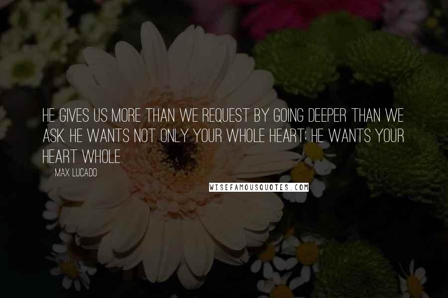 Max Lucado Quotes: He gives us more than we request by going deeper than we ask. He wants not only your whole heart; he wants your heart whole.