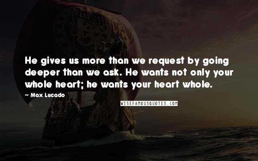 Max Lucado Quotes: He gives us more than we request by going deeper than we ask. He wants not only your whole heart; he wants your heart whole.