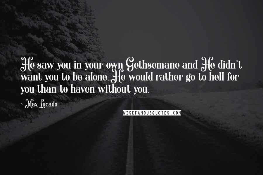 Max Lucado Quotes: He saw you in your own Gethsemane and He didn't want you to be alone..He would rather go to hell for you than to haven without you.