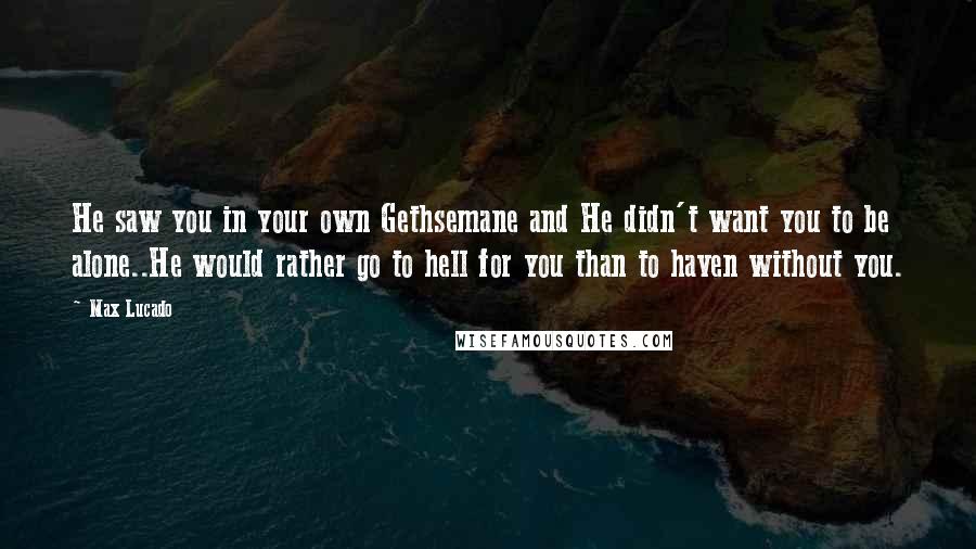 Max Lucado Quotes: He saw you in your own Gethsemane and He didn't want you to be alone..He would rather go to hell for you than to haven without you.