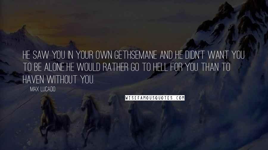 Max Lucado Quotes: He saw you in your own Gethsemane and He didn't want you to be alone..He would rather go to hell for you than to haven without you.