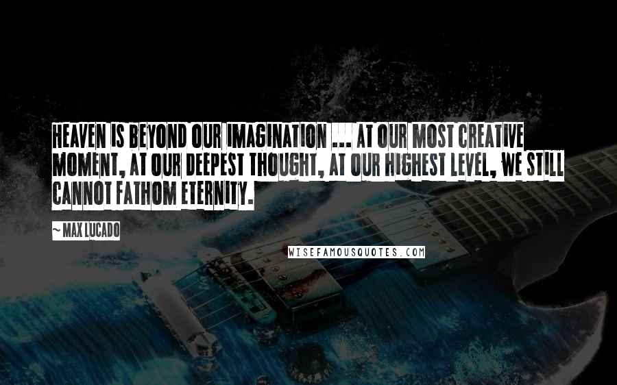 Max Lucado Quotes: Heaven is beyond our imagination ... At our most creative moment, at our deepest thought, at our highest level, we still cannot fathom eternity.