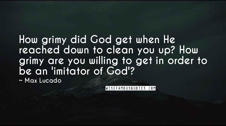 Max Lucado Quotes: How grimy did God get when He reached down to clean you up? How grimy are you willing to get in order to be an 'imitator of God'?