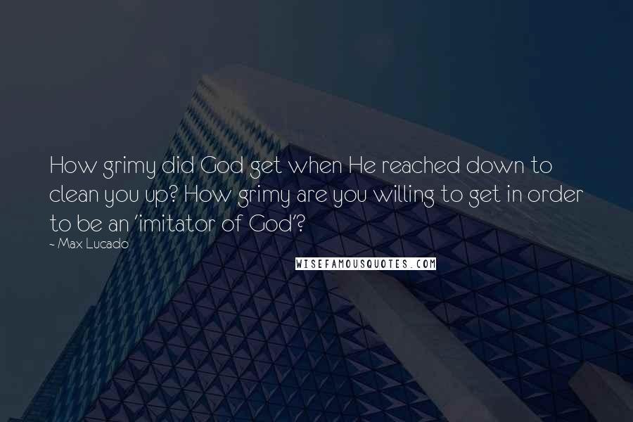 Max Lucado Quotes: How grimy did God get when He reached down to clean you up? How grimy are you willing to get in order to be an 'imitator of God'?