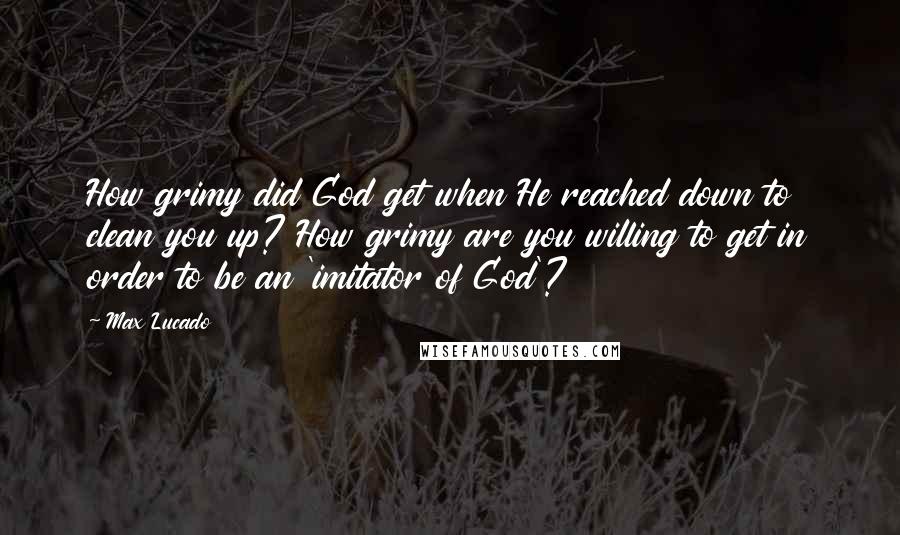 Max Lucado Quotes: How grimy did God get when He reached down to clean you up? How grimy are you willing to get in order to be an 'imitator of God'?