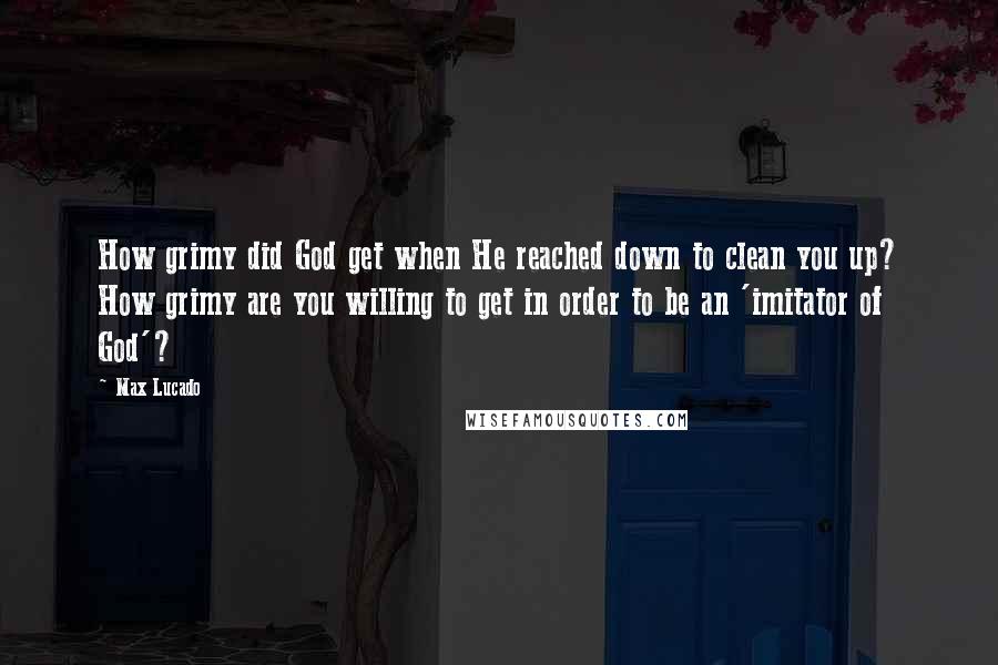 Max Lucado Quotes: How grimy did God get when He reached down to clean you up? How grimy are you willing to get in order to be an 'imitator of God'?