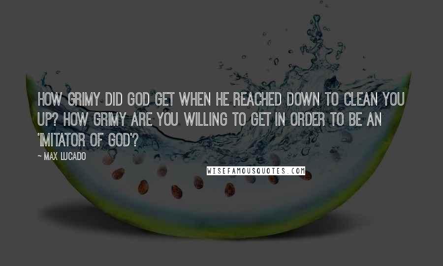 Max Lucado Quotes: How grimy did God get when He reached down to clean you up? How grimy are you willing to get in order to be an 'imitator of God'?