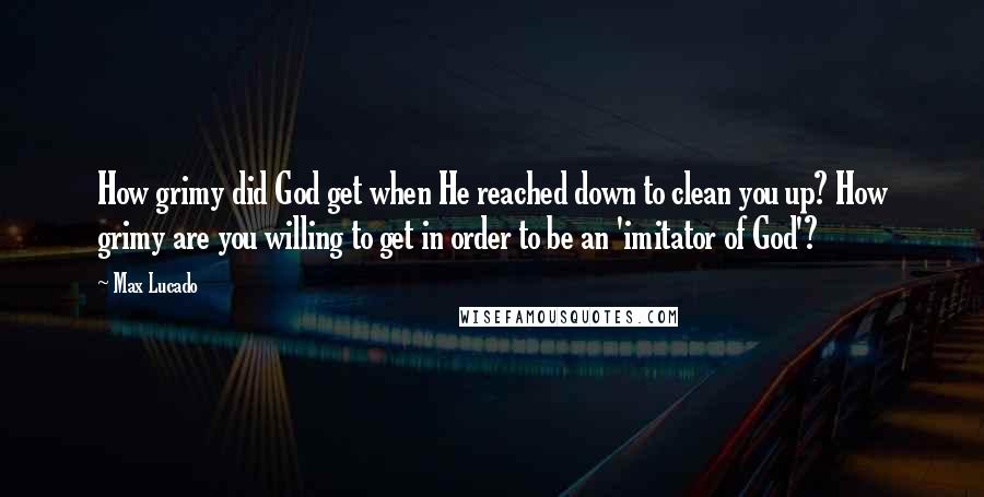 Max Lucado Quotes: How grimy did God get when He reached down to clean you up? How grimy are you willing to get in order to be an 'imitator of God'?