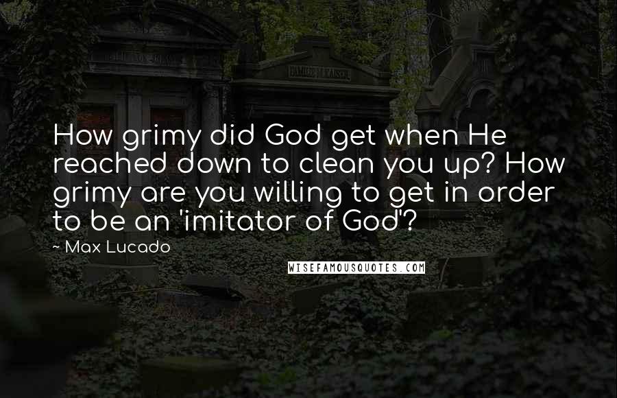 Max Lucado Quotes: How grimy did God get when He reached down to clean you up? How grimy are you willing to get in order to be an 'imitator of God'?