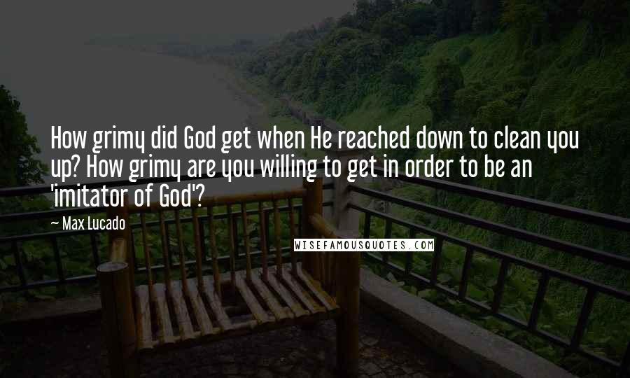 Max Lucado Quotes: How grimy did God get when He reached down to clean you up? How grimy are you willing to get in order to be an 'imitator of God'?