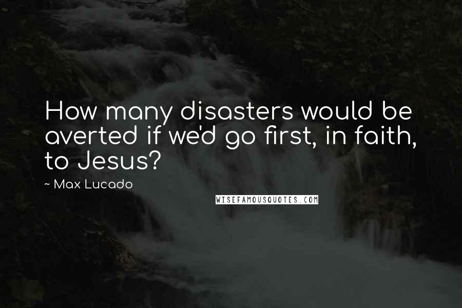 Max Lucado Quotes: How many disasters would be averted if we'd go first, in faith, to Jesus?