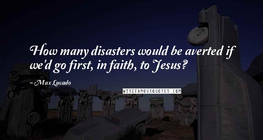 Max Lucado Quotes: How many disasters would be averted if we'd go first, in faith, to Jesus?