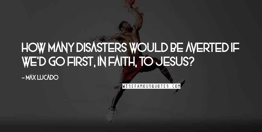 Max Lucado Quotes: How many disasters would be averted if we'd go first, in faith, to Jesus?