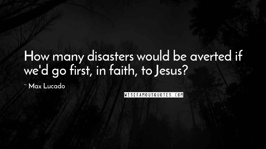 Max Lucado Quotes: How many disasters would be averted if we'd go first, in faith, to Jesus?