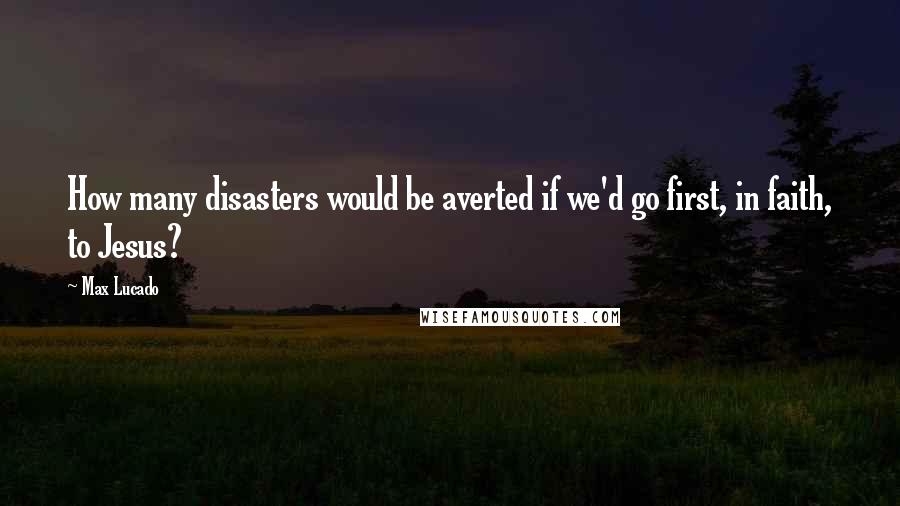 Max Lucado Quotes: How many disasters would be averted if we'd go first, in faith, to Jesus?