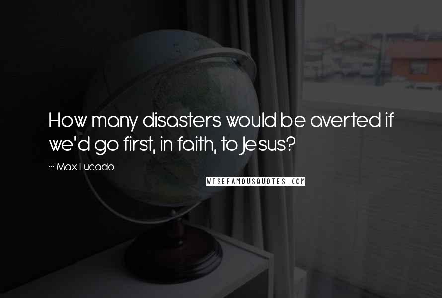 Max Lucado Quotes: How many disasters would be averted if we'd go first, in faith, to Jesus?