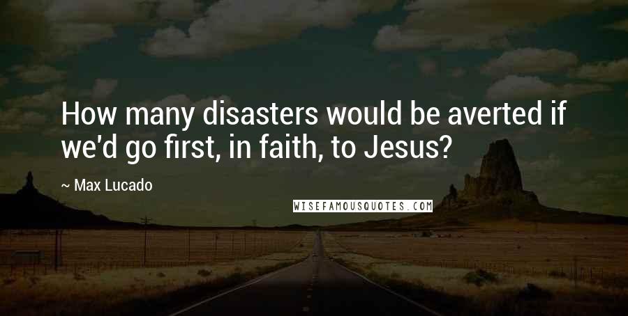 Max Lucado Quotes: How many disasters would be averted if we'd go first, in faith, to Jesus?