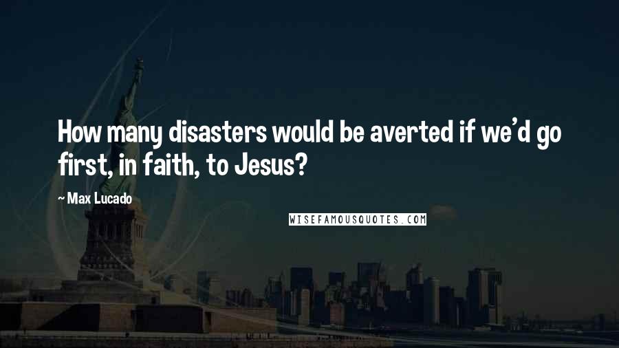 Max Lucado Quotes: How many disasters would be averted if we'd go first, in faith, to Jesus?