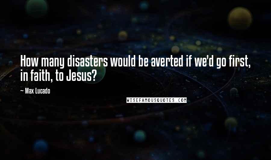 Max Lucado Quotes: How many disasters would be averted if we'd go first, in faith, to Jesus?