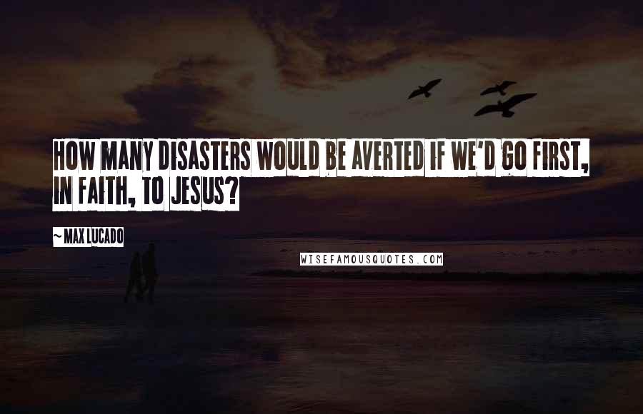 Max Lucado Quotes: How many disasters would be averted if we'd go first, in faith, to Jesus?