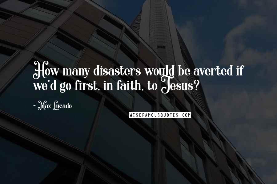 Max Lucado Quotes: How many disasters would be averted if we'd go first, in faith, to Jesus?