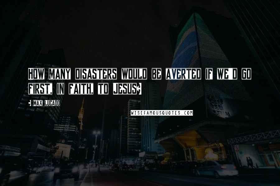 Max Lucado Quotes: How many disasters would be averted if we'd go first, in faith, to Jesus?