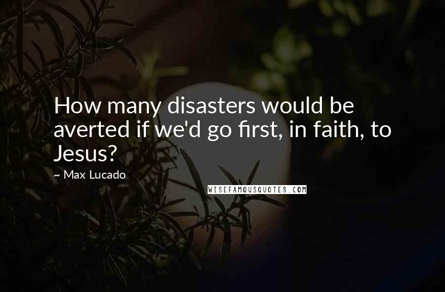 Max Lucado Quotes: How many disasters would be averted if we'd go first, in faith, to Jesus?