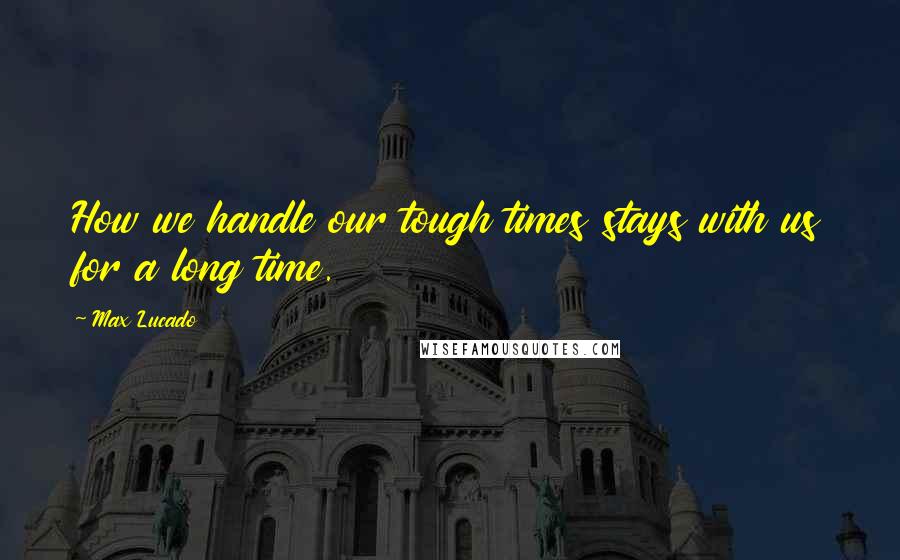 Max Lucado Quotes: How we handle our tough times stays with us for a long time.