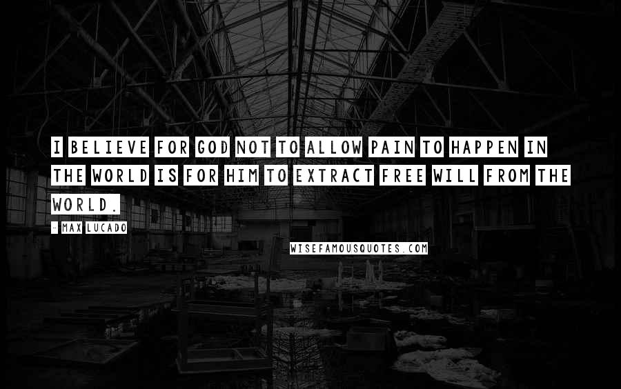 Max Lucado Quotes: I believe for God not to allow pain to happen in the world is for Him to extract free will from the world.