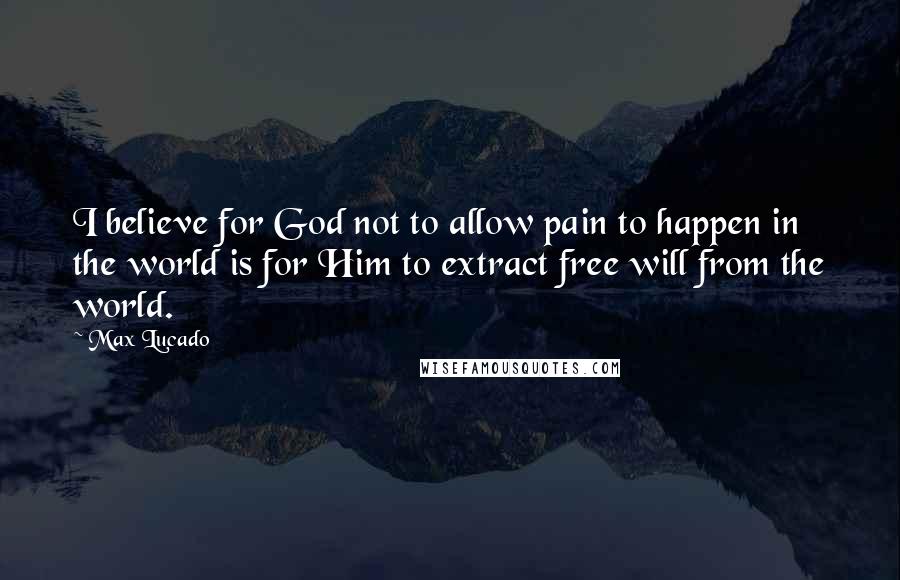 Max Lucado Quotes: I believe for God not to allow pain to happen in the world is for Him to extract free will from the world.