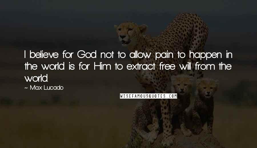 Max Lucado Quotes: I believe for God not to allow pain to happen in the world is for Him to extract free will from the world.